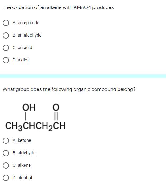 The oxidation of an alkene with KMNO4 produces
O A. an epoxide
O B. an aldehyde
O C. an acid
O D. a diol
What group does the following organic compound belong?
OH
CH3CHCH2CH
A. ketone
B. aldehyde
C. alkene
D. alcohol
