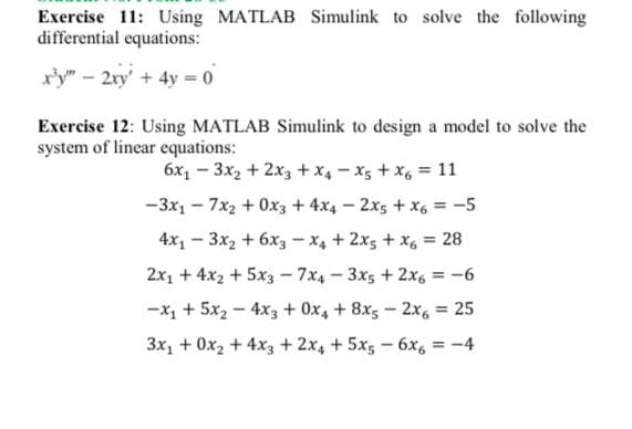 Exercise 11: Using MATLAB Simulink to solve the following
differential equations:
r'y" – 2xy' + 4y = 0
Exercise 12: Using MATLAB Simulink to design a model to solve the
system of linear equations:
6x1 – 3x2 + 2x3 + x4 - x5 + x, = 11
-3x1 - 7x2 + 0x3 + 4x4 – 2x5 + x6 = -5
4x1 - 3x2 + 6x3 - x4 + 2x5 + x, = 28
2x1 + 4x2 + 5x3 - 7x4 - 3x5 + 2x6 = -6
-x1 + 5x2 - 4x3 + 0x4 + 8x5 - 2x, = 25
3x, + 0x2 + 4x3 + 2x4 + 5x5 - 6x, = -4
