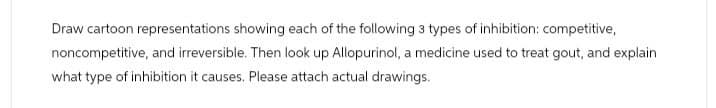 Draw cartoon representations showing each of the following 3 types of inhibition: competitive,
noncompetitive, and irreversible. Then look up Allopurinol, a medicine used to treat gout, and explain
what type of inhibition it causes. Please attach actual drawings.