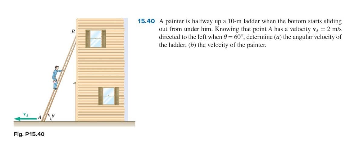 VA A 「 Ꮎ
Fig. P15.40
B
IN
15.40 A painter is halfway up a 10-m ladder when the bottom starts sliding
out from under him. Knowing that point A has a velocity V₁ = 2 m/s
directed to the left when 0 = 60°, determine (a) the angular velocity of
the ladder, (b) the velocity of the painter.