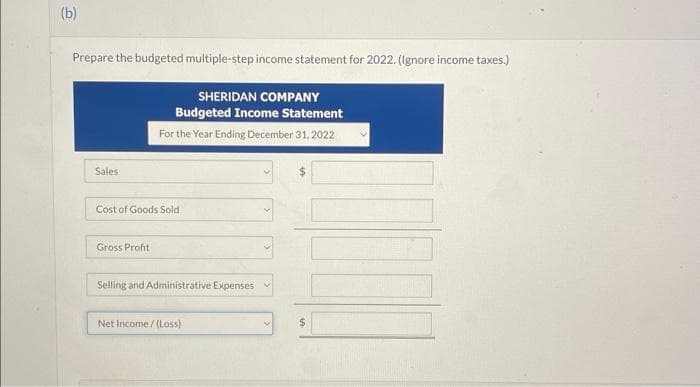 (b)
Prepare the budgeted multiple-step income statement for 2022. (Ignore income taxes.)
SHERIDAN COMPANY
Budgeted Income Statement
For the Year Ending December 31, 2022
Sales
Cost of Goods Sold
Gross Profit
Selling and Administrative Expenses
Net Income/(Loss)