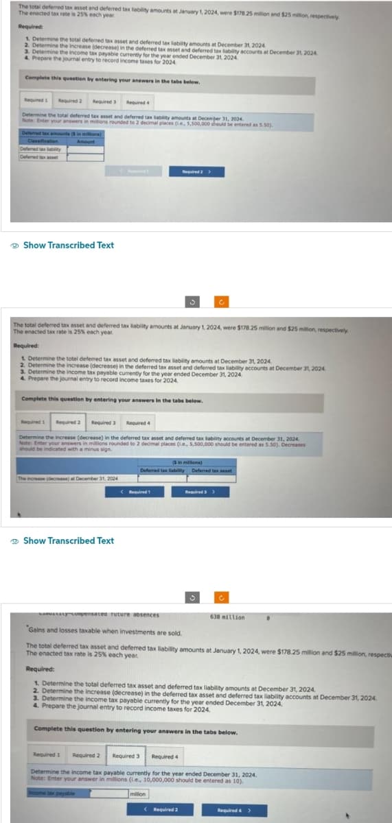 The total deferred tax asset and deferred tax liability amounts at January 1, 2024, were $178.25 million and $25 million, respectively
The enacted tax rate is 25% each year.
Required:
1. Determine the total deferred tax asset and deferred tax liability amounts at December 31, 2024.
2. Determine the increase (decrease) in the deferred tax asset and deferred tax liability accounts at December 31, 2024.
3. Determine the income tax
4. Prepare the journal entry to record incly for the year ended December 31, 2024
2024
Complete this question by entering your answers in the tabs below.
Required 1 Required 2
Required 3
Required 4
Determine the total deferred tax asset and deferred tax liability amounts at December 31, 2024.
Note: Enter your answers in millions rounded to 2 decimal places (.e, 5,500,000 should be entered as 5.50).
Deferred tax amounts ($ in millions
Classification
Amount
Deferred tax ability
Deferred tax asset
Show Transcribed Text
Reached
The total deferred tax asset and deferred tax liability amounts at January 1, 2024, were $178.25 million and $25 million, respectively.
The enacted tax rate is 25% each year.
Required:
1. Determine the total deferred tax asset and deferred tax liability amounts at December 31, 2024.
2. Determine the increase (decrease) in the deferred tax asset and deferred tax liability accounts at December 31, 2024
3. Determine the income tax payable currently for the year ended December 31, 2024.
4. Prepare the journal entry to record income taxes for 2024.
Complete this question by entering your answers in the tabs below.
The increase (decrease) at December 31, 2024
Required 1
Required 2 Required 3
Required 4
Determine the increase (decrease) in the deferred tax asset and deferred tax liability accounts at December 31, 2024.
Note: Enter your answers in millions rounded to 2 decimal places (.e., 5,500,000 should be entered as 5.50). Decreases
should be indicated with a minus sign.
Show Transcribed Text
Required 2 >
($in millions)
Deferred tax liability Deferred tax asset
<Required 1
sanataty compensated future absences
"Gains and losses taxable when investments are sold.
Required 3 >
638 million
The total deferred tax asset and deferred tax liability amounts at January 1, 2024, were $178.25 million and $25 million, respectiu
The enacted tax rate is 25% each year.
Required 4
Required:
1. Determine the total deferred tax asset and deferred tax liability amounts at December 31, 2024.
2. Determine the increase (decrease) in the deferred tax asset and deferred tax liability accounts at December 31, 2024.
3. Determine the income tax payable currently for the year ended December 31, 2024.
4. Prepare the journal entry to record income taxes for 2024.
Complete this question by entering your answers in the tabs below.
< Required 2
Required 1
Required 2 Required 3
Determine the income tax payable currently for the year ended December 31, 2024.
Note: Enter your answer in millions (.e., 10,000,000 should be entered as 10).
Income tax payable
million
@
Required 4 >