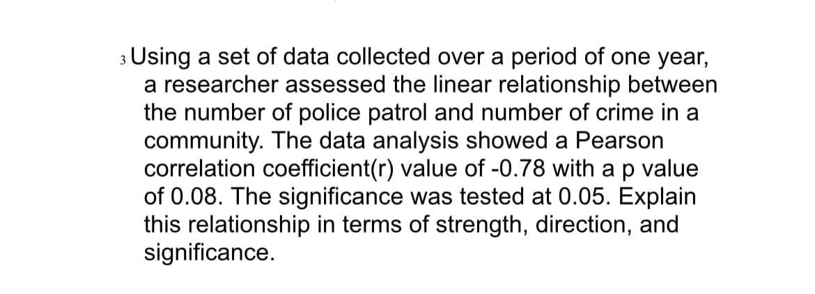 3 Using a set of data collected over a period of one year,
a researcher assessed the linear relationship between
the number of police patrol and number of crime in a
community. The data analysis showed a Pearson
correlation coefficient(r) value of -0.78 with a p value
of 0.08. The significance was tested at 0.05. Explain
this relationship in terms of strength, direction, and
significance.