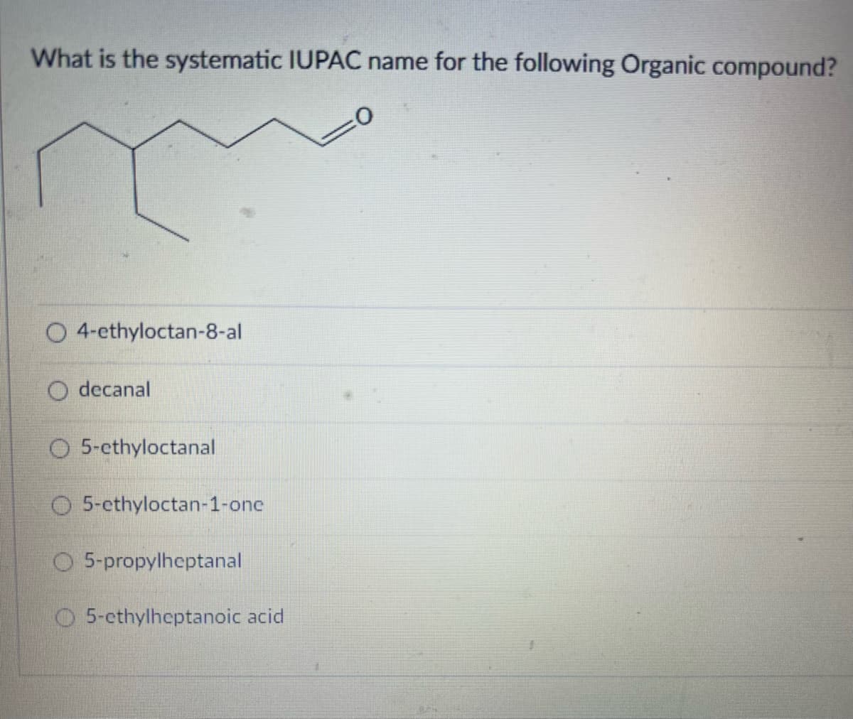 What is the systematic IUPAC name for the following Organic compound?
O 4-ethyloctan-8-al
decanal
O5-ethyloctanal
O5-ethyloctan-1-one
5-propylheptanal
5-cthylheptanoic acid