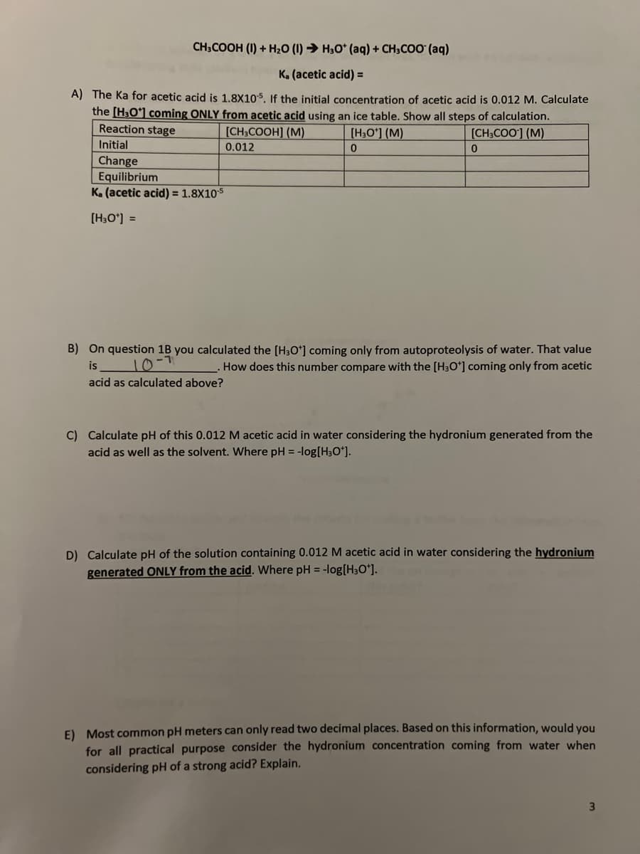 CH3COOH (I) + H₂O (1)→ H₂O* (aq) + CH3COO (aq)
K. (acetic acid) =
A) The Ka for acetic acid is 1.8X105. If the initial concentration of acetic acid is 0.012 M. Calculate
the [H₂O*] coming ONLY from acetic acid using an ice table. Show all steps of calculation.
Reaction stage
[CH₂COOH] (M)
[CH3COO] (M)
[H₂O¹] (M)
0
Initial
0.012
Change
Equilibrium
K. (acetic acid) = 1.8x10-5
[H3O+] =
0
B) On question 1B you calculated the [H3O+] coming only from autoproteolysis of water. That value
is
-1
10°
. How does this number compare with the [H3O+] coming only from acetic
acid as calculated above?
C) Calculate pH of this 0.012 M acetic acid in water considering the hydronium generated from the
acid as well as the solvent. Where pH = -log[H3O*].
D) Calculate pH of the solution containing 0.012 M acetic acid in water considering the hydronium
generated ONLY from the acid. Where pH = -log[H3O+].
E) Most common pH meters can only read two decimal places. Based on this information, would you
for all practical purpose consider the hydronium concentration coming from water when
considering pH of a strong acid? Explain.
3