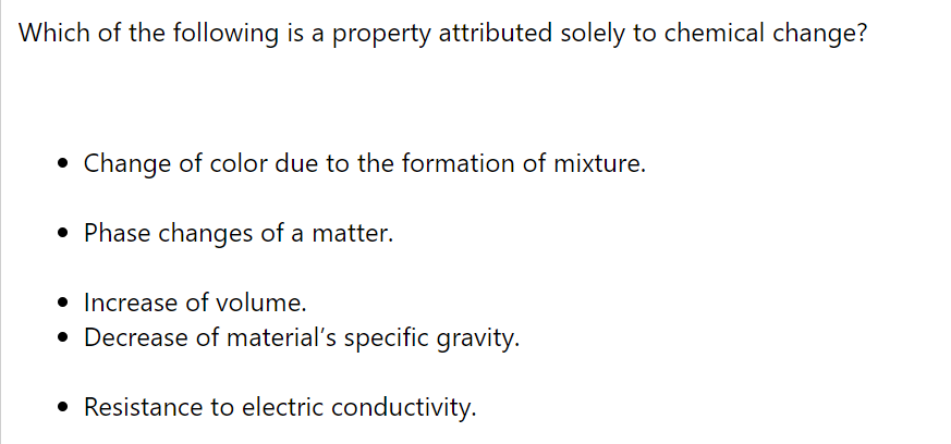 Which of the following is a property attributed solely to chemical change?
Change of color due to the formation of mixture.
• Phase changes of a matter.
• Increase of volume.
• Decrease of material's specific gravity.
• Resistance to electric conductivity.
