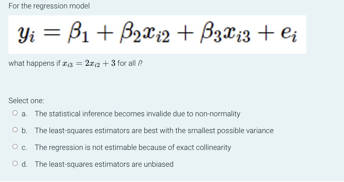 For the regression model
Y₁ = B₁ + B₂x₁2 + B 3 x ₁3 + ei
Yi
what happens if xi3 = 2x2 + 3 for all ??
Select one:
a.
The statistical inference becomes invalide due to non-normality
b.
The least-squares estimators are best with the smallest possible variance
O C.
The regression is not estimable because of exact collinearity
d. The least-squares estimators are unbiased