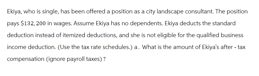 Ekiya, who is single, has been offered a position as a city landscape consultant. The position
pays $132, 200 in wages. Assume Ekiya has no dependents. Ekiya deducts the standard
deduction instead of itemized deductions, and she is not eligible for the qualified business
income deduction. (Use the tax rate schedules.) a. What is the amount of Ekiya's after-tax
compensation (ignore payroll taxes)?