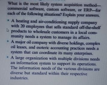 What is the most likely system acquisition method
commercial software, custom software, or ERP-for
each of the following situations? Explain your answers.
. A heating and air-conditioning supply company
with 20 employees that sells standard off-the-shelf
products to wholesale customers in a local com-
munity needs a system to manage its affairs.
. A major oil company with diverse holdings, complex
oil leases, and esoteric accounting practices needs a
system that can coordinate its many enterprises.
. A large organization with multiple divisions needs
an information system to support its operations.
The information needs of the various divisions are
diverse but standard within their respective
industries,