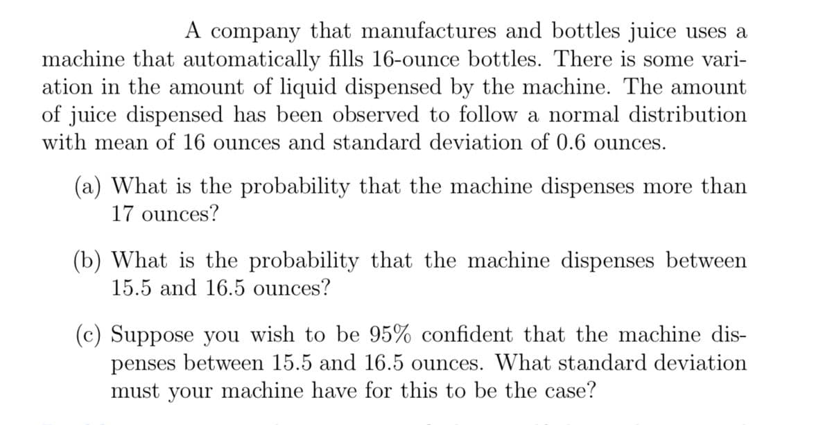 A company that manufactures and bottles juice uses a
machine that automatically fills 16-ounce bottles. There is some vari-
ation in the amount of liquid dispensed by the machine. The amount
of juice dispensed has been observed to follow a normal distribution
with mean of 16 ounces and standard deviation of 0.6 ounces.
(a) What is the probability that the machine dispenses more than
17 ounces?
(b) What is the probability that the machine dispenses between
15.5 and 16.5 ounces?
(c) Suppose you wish to be 95% confident that the machine dis-
penses between 15.5 and 16.5 ounces. What standard deviation
must your machine have for this to be the case?