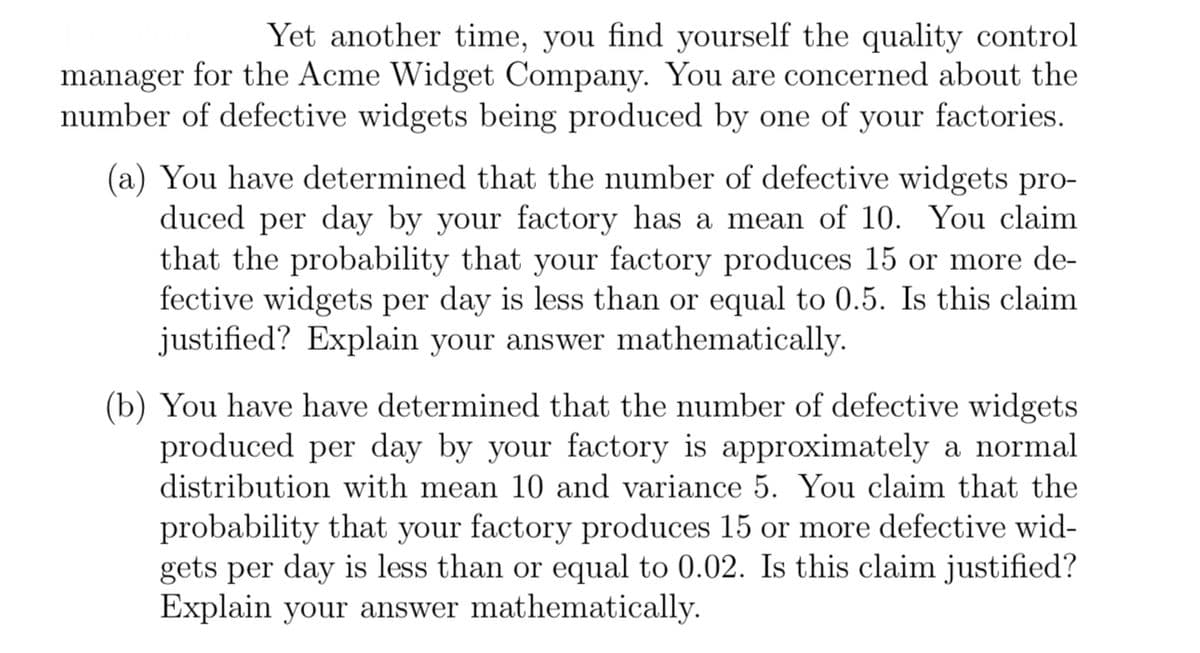 Yet another time, you find yourself the quality control
manager for the Acme Widget Company. You are concerned about the
number of defective widgets being produced by one of your factories.
(a) You have determined that the number of defective widgets pro-
duced per day by your factory has a mean of 10. You claim
that the probability that your factory produces 15 or more de-
fective widgets per day is less than or equal to 0.5. Is this claim
justified? Explain your answer mathematically.
(b) You have have determined that the number of defective widgets
produced per day by your factory is approximately a normal
distribution with mean 10 and variance 5. You claim that the
probability that your factory produces 15 or more defective wid-
gets per day is less than or equal to 0.02. Is this claim justified?
Explain your answer mathematically.