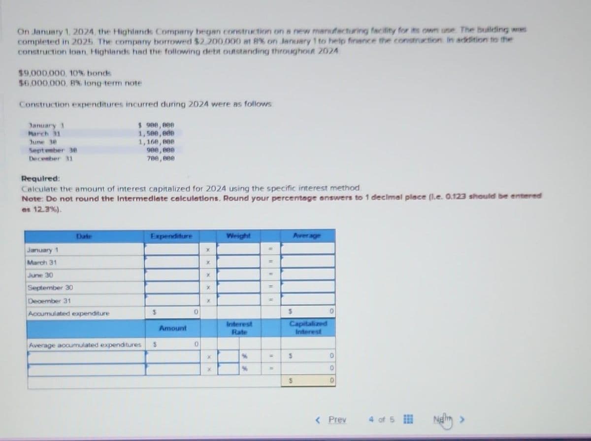 On January 1, 2024, the Highlands Company began construction on a new manufacturing facility for its own use. The building was
completed in 2025. The company borrowed $2,200,000 at 8% on January 1 to help finance the construction in addition to the
construction loan, Highlands had the following debt outstanding throughout 2024
$9,000,000, 10% bonds
$6,000,000, 8% long-term note
Construction expenditures incurred during 2024 were as follows
January 1
March 31
June 30
September 30
December 31
Date
$ 900,000
1,500,000
1,160,000
Required:
Calculate the amount of interest capitalized for 2024 using the specific interest method
Note: Do not round the Intermediate calculations, Round your percentage answers to 1 decimal place (l.e. 0.123 should be entere
es 12.3%).
January 1
March 31
June 30
September 30
December 31
Accumulated expenditure
900,000
700,000
Expenditure
$
Average accumulated expenditures S
Amount
0
0
X
x
X
X
X
x
X
Weight
Interest
Rate
%6
%
=
=
=
=
=
Average
S
Capitalized
Interest
S
S
0
0
0
0
< Prev
4 of 5
Neli
>