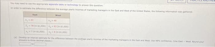 You may need to use the appropriate appendix table or technology to answer this question.
In order to estimate the difference between the average yearly incomes of marketing managers in the East and West of the United States, the following information was gathered
West
78 (in $1,000)-83 On $1,000)
70 $1,000)
(in $1,000)
TICE ANOTHER
(4) Develop an interval estimate for the difference between the average yearly incomes of the marketing managers in the East and West. Use 98% confidence. (Use East-West. Round your
answers to three decimal places