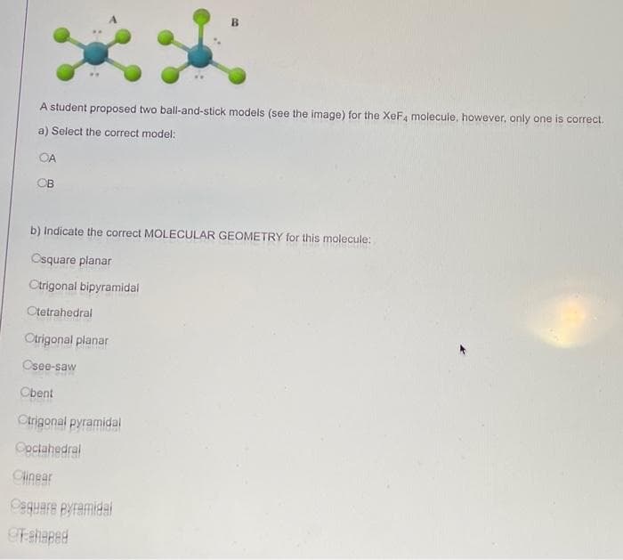 A student proposed two ball-and-stick models (see the image) for the XeFa molecule, however, only one is correct.
a) Select the correct model:
OA
OB
b) Indicate the correct MOLECULAR GEOMETRY for this molecule:
Osquare planar
Origonal bipyramidal
Ctetrahedral
Otrigonal planar
Osee-saw
Obent
Otrigonal pyramidal
Ooctahedral
Clinear
Cequere pyramidal
9Faheped
