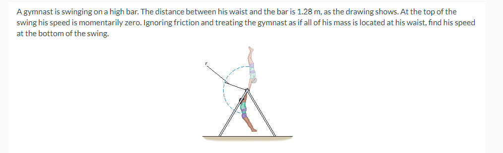 A gymnast is swinging on a high bar. The distance between his waist and the bar is 1.28 m, as the drawing shows. At the top of the
swing his speed is momentarily zero. Ignoring friction and treating the gymnast as if all of his mass is located at his waist, find his speed
at the bottom of the swing.