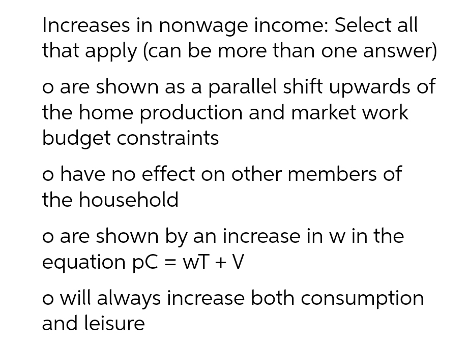 Increases in nonwage income: Select all
that apply (can be more than one answer)
o are shown as a parallel shift upwards of
the home production and market work
budget constraints
o have no effect on other members of
the household
o are shown by an increase in w in the
equation pC = wT + V
o will always increase both consumption
and leisure
