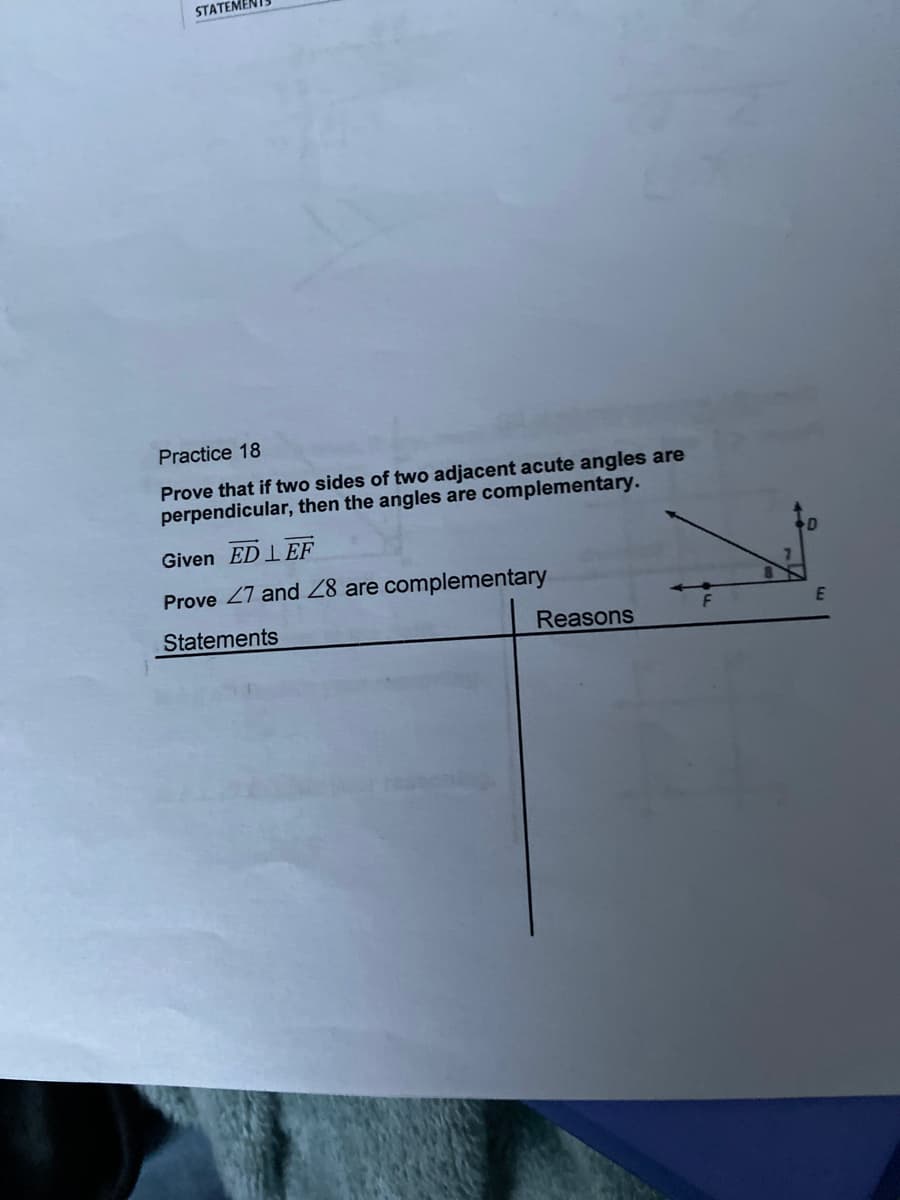 STATEMENTS
Practice 18
Prove that if two sides of two adjacent acute angles are
perpendicular, then the angles are complementary.
Given ED LEF
Prove 27 and 28 are complementary
Statements
Reasons
E