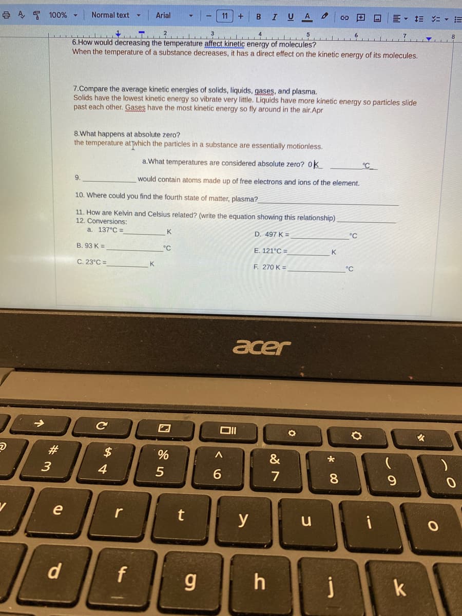 A 100%
→
#
3
e
d
Normal text
9.
T²³
4
5
6. How would decreasing the temperature affect kinetic energy of molecules?
When the temperature of a substance decreases, it has a direct effect on the kinetic energy of its molecules.
B. 93 K =
C. 23°C =
C
▼
7.Compare the average kinetic energies of solids, liquids, gases, and plasma.
Solids have the lowest kinetic energy so vibrate very little. Liquids have more kinetic energy so particles slide
past each other. Gases have the most kinetic energy so fly around in the air.Apr
8.What happens at absolute zero?
the temperature at which the particles in a substance are essentially motionless.
a. What temperatures are considered absolute zero? Ok
would contain atoms made up of free electrons and ions of the element.
$
10. Where could you find the fourth state of matter, plasma?_
11. How are Kelvin and Celsius related? (write the equation showing this relationship)
12. Conversions:
a. 137°C =
4
Arial
r
f
K
K
°℃
%
5
11 + B
3
rt
g
I U A
Oll
A
6
y
D. 497 K=
E. 121°C =
acer
F. 270 K =
h
&
7
O
u
K
*00
8
6
j
°C
°℃
= = = =
°C
9
k