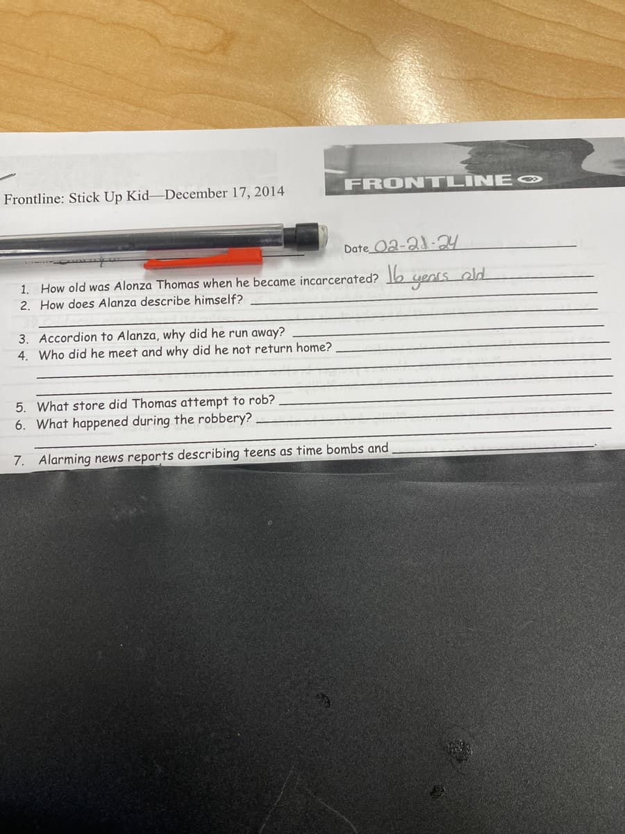 Frontline: Stick Up Kid-December 17, 2014
FRONTLINE
Date 02-21-24
1. How old was Alonza Thomas when he became incarcerated? 16 years old
2. How does Alanza describe himself?
3. Accordion to Alanza, why did he run away?
4. Who did he meet and why did he not return home?
5. What store did Thomas attempt to rob?
6. What happened during the robbery?
7. Alarming news reports describing teens as time bombs and