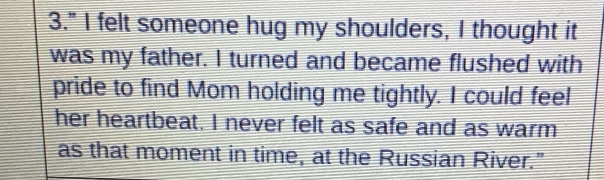 3." I felt someone hug my shoulders, I thought it
was my father. I turned and became flushed with
pride to find Mom holding me tightly. I could feel
her heartbeat. I never felt as safe and as warm
as that moment in time, at the Russian River."