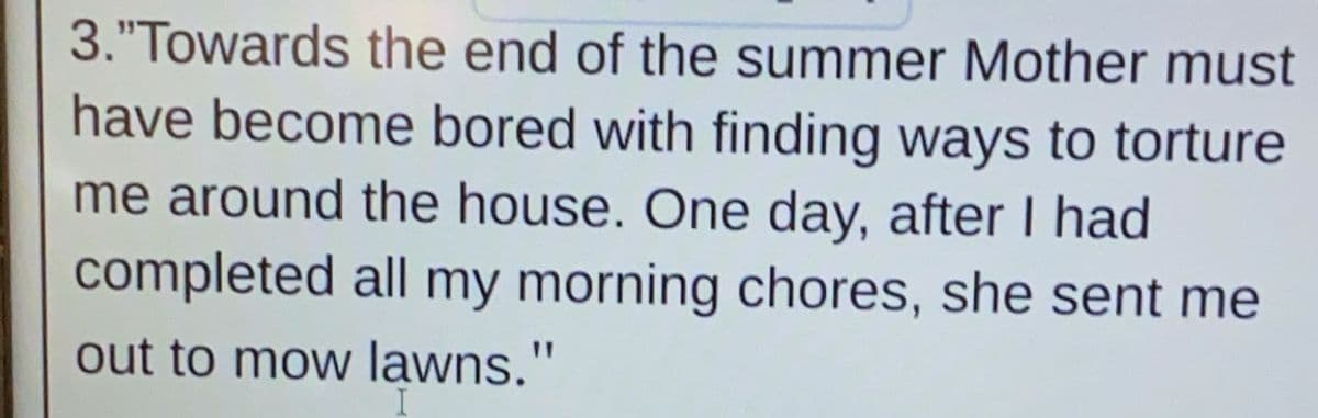 3."Towards the end of the summer Mother must
have become bored with finding ways to torture
me around the house. One day, after I had
completed all my morning chores, she sent me
out to mow lawns."