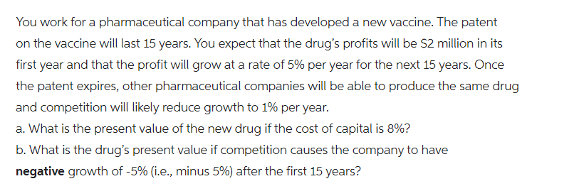 You work for a pharmaceutical company that has developed a new vaccine. The patent
on the vaccine will last 15 years. You expect that the drug's profits will be $2 million in its
first year and that the profit will grow at a rate of 5% per year for the next 15 years. Once
the patent expires, other pharmaceutical companies will be able to produce the same drug
and competition will likely reduce growth to 1% per year.
a. What is the present value of the new drug if the cost of capital is 8%?
b. What is the drug's present value if competition causes the company to have
negative growth of -5% (i.e., minus 5%) after the first 15 years?