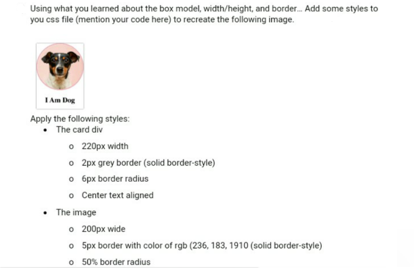 Using what you learned about the box model, width/height, and border. Add some styles to
you css file (mention your code here) to recreate the following image.
I Am Dog
Apply the following styles:
• The card div
o 220px width
o 2px grey border (solid border-style)
o 6px border radius
o Center text aligned
• The image
o 200px wide
o 5px border with color of rgb (236, 183, 1910 (solid border-style)
o 50% border radius
