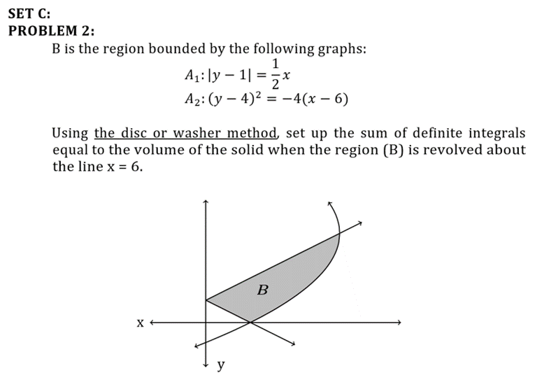 SET C:
PROBLEM 2:
B is the region bounded by the following graphs:
1
A1:]y – 1| =;x
2
A2: (y – 4)? = –4(x – 6)
Using the disc or washer method, set up the sum of definite integrals
equal to the volume of the solid when the region (B) is revolved about
the line x = 6.
B
y
