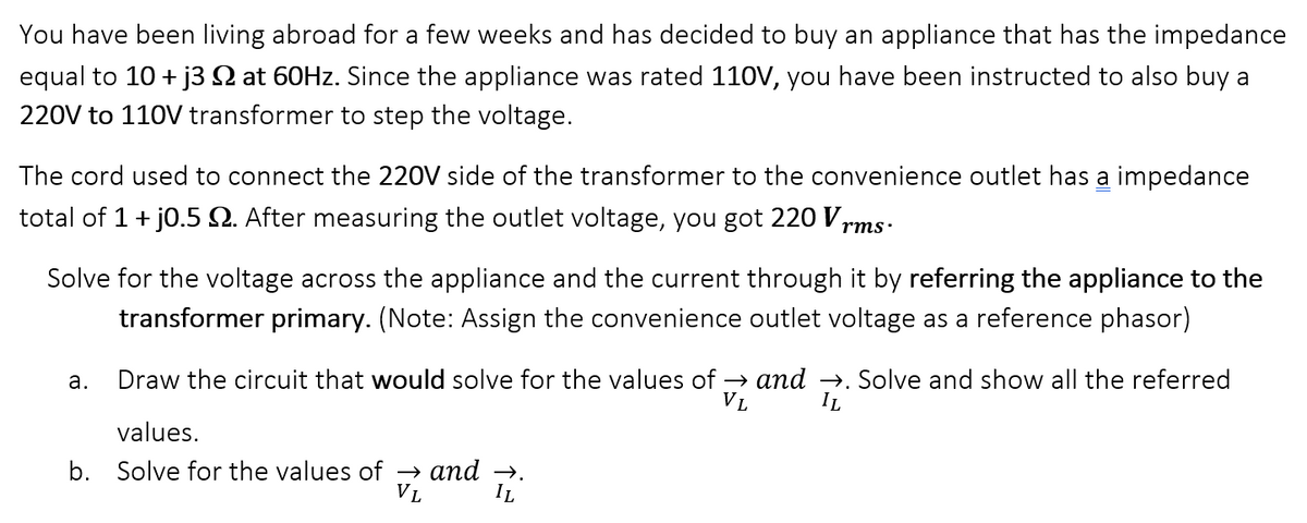You have been living abroad for a few weeks and has decided to buy an appliance that has the impedance
equal to 10+ j3 at 60Hz. Since the appliance was rated 110V, you have been instructed to also buy a
220V to 110V transformer to step the voltage.
The cord used to connect the 220V side of the transformer to the convenience outlet has a impedance
total of 1 + j0.5 2. After measuring the outlet voltage, you got 220 Vrms.
Solve for the voltage across the appliance and the current through it by referring the appliance to the
transformer primary. (Note: Assign the convenience outlet voltage as a reference phasor)
a.
Draw the circuit that would solve for the values of → and →. Solve and show all the referred
VL IL
values.
b. Solve for the values of → and →.
VL IL