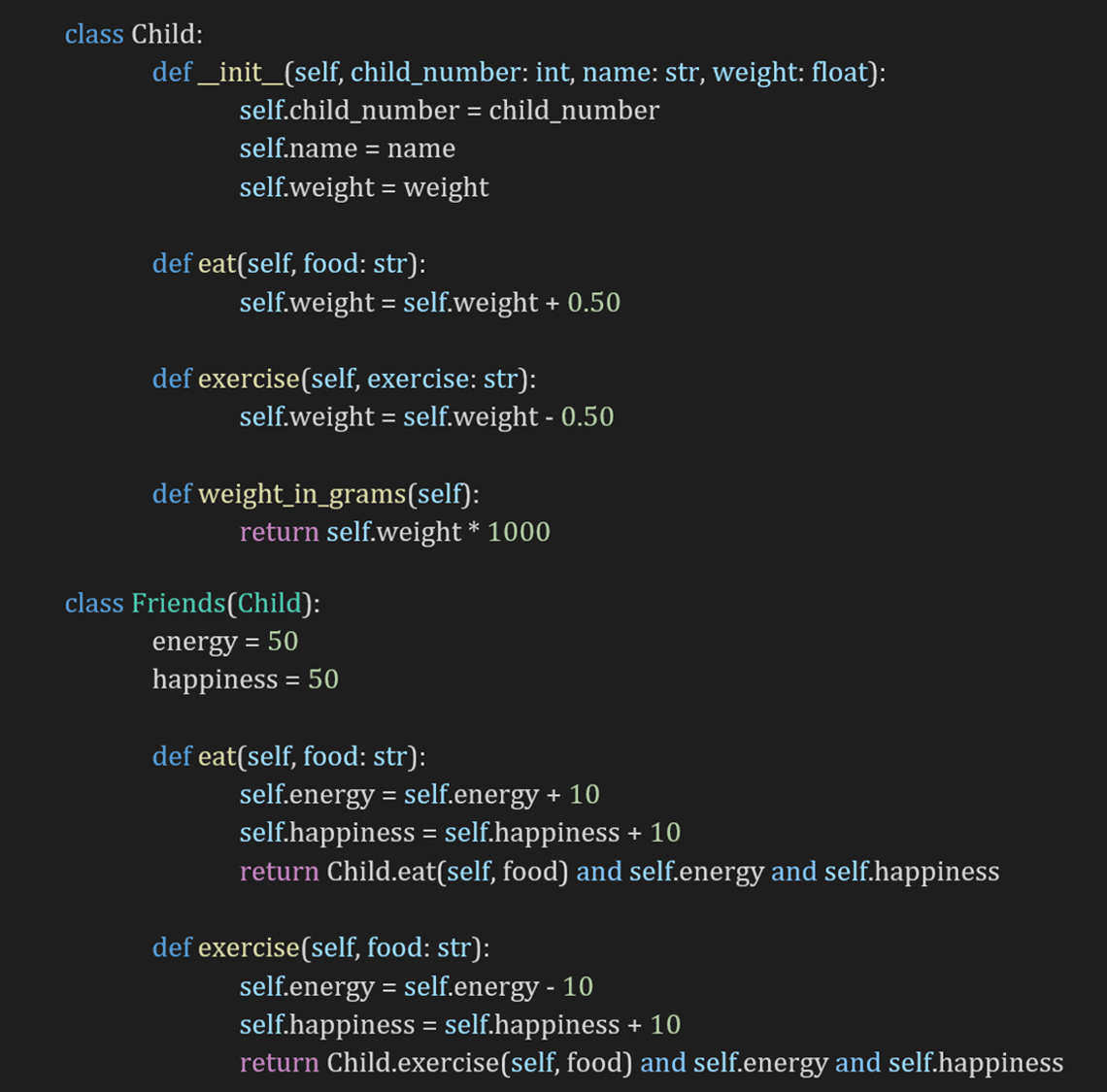 class Child:
def _init_(self, child_number: int, name: str, weight: float):
self.child_number = child_number
%3D
self.name = name
self.weight = weight
def eat(self, food: str):
self.weight = self.weight + 0.50
def exercise(self, exercise: str):
self.weight = self.weight - 0.50
def weight_in_grams(self):
return self.weight * 1000
class Friends(Child):
energy = 50
happiness = 50
%3D
def eat(self, food: str):
self.energy = self.energy + 10
self.happiness = self.happiness + 10
return Child.eat(self, food) and self.energy and self.happiness
%3D
def exercise(self, food: str):
self.energy = self.energy - 10
self.happiness = self.happiness + 10
return Child.exercise(self, food) and self.energy and self.happiness
