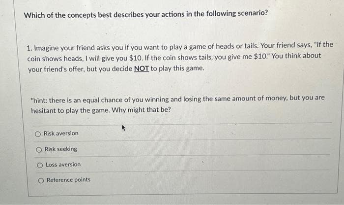 Which of the concepts best describes your actions in the following scenario?
1. Imagine your friend asks you if you want to play a game of heads or tails. Your friend says, "If the
coin shows heads, I will give you $10. If the coin shows tails, you give me $10." You think about
your friend's offer, but you decide NOT to play this game.
*hint: there is an equal chance of you winning and losing the same amount of money, but you are
hesitant to play the game. Why might that be?
Risk aversion
Risk seeking
Loss aversion
Reference points