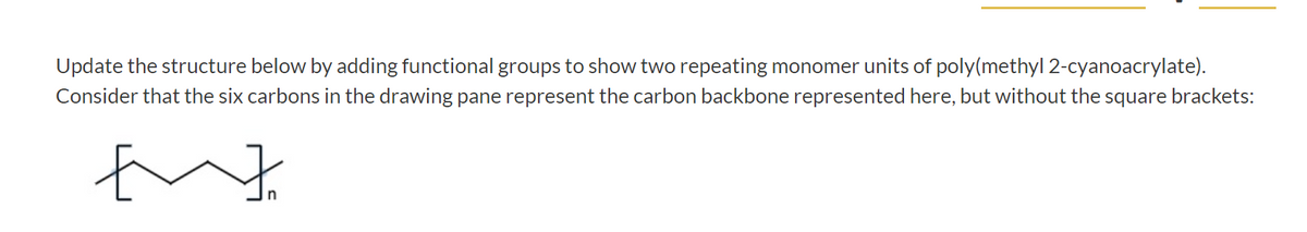 Update the structure below by adding functional groups to show two repeating monomer units of poly(methyl 2-cyanoacrylate).
Consider that the six carbons in the drawing pane represent the carbon backbone represented here, but without the square brackets:
E
玉
n