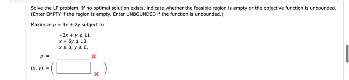 Solve the LP problem. If no optimal solution exists, indicate whether the feasible region is empty or the objective function is unbounded.
(Enter EMPTY if the region is empty. Enter UNBOUNDED if the function is unbounded.)
Maximize p = 4x + 2y subject to
p =
(x, y)
=
-3x + y ≥ 11
x + 5y ≤ 13
x ≥ 0, y ≥ 0.
×