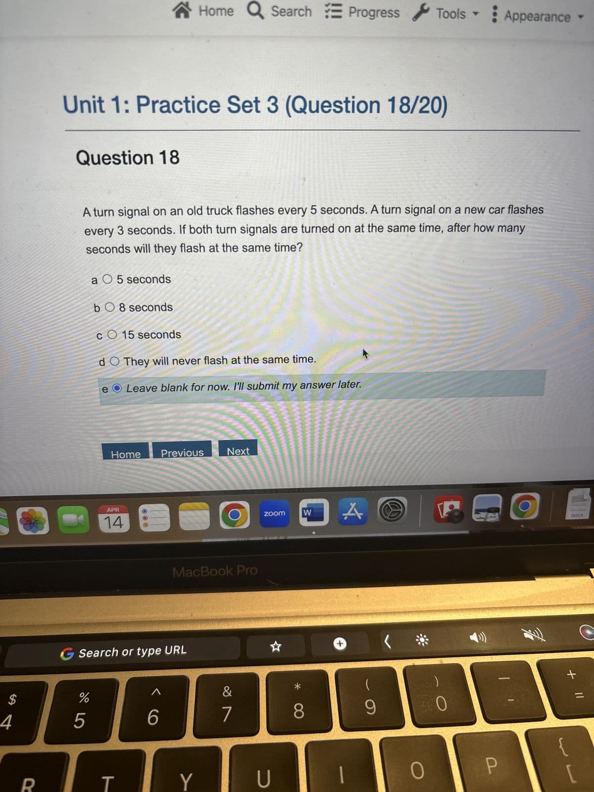 Home Search Progress Tools
Appearance▾
Unit 1: Practice Set 3 (Question 18/20)
Question 18
A turn signal on an old truck flashes every 5 seconds. A turn signal on a new car flashes
every 3 seconds. If both turn signals are turned on at the same time, after how many
seconds will they flash at the same time?
a 5 seconds
bO8 seconds
CO 15 seconds
d O They will never flash at the same time.
e
Leave blank for now. I'll submit my answer later.
Home
Previous
Next
APR
14
MacBook Pro
Search or type URL
5
6
4
$
%
R
T
Y
ZOOM
W
DA
DOCX
D
+
27
U
80
9
ㄑ
0
P
Fi
+