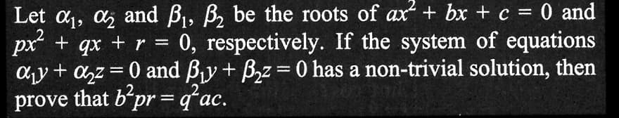 Let α₁, ₂ and B₁, B₂ be the roots of ax² + bx + c = 0 and
px² + qx + r = 0, respectively. If the system of equations
a₁ + a₂z = 0 and B₁y+ B₂z = 0 has a non-trivial solution, then
prove that b²pr=q²ac.