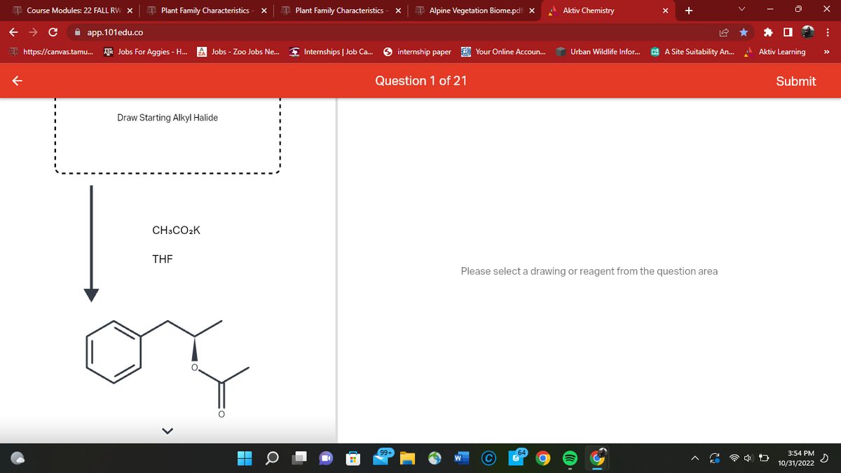 Course Modules: 22 FALL RW X
Plant Family Characteristics
← → с ✰ app.101edu.co
https://canvas.tamu... Jobs For Aggies - H... A Jobs - Zoo Jobs Ne...
Draw Starting Alkyl Halide
CH3CO₂K
THE
■
Plant Family Characteristics
Internships | Job Ca...
Alpine Vegetation Biome.pdf X
99+
internship paper Your Online Accoun...
Question 1 of 21
Aktiv Chemistry
Urban Wildlife Infor...
A Site Suitability An...
Please select a drawing or reagent from the question area
Aktiv Learning
Submit
3:54 PM
10/31/2022
X
: