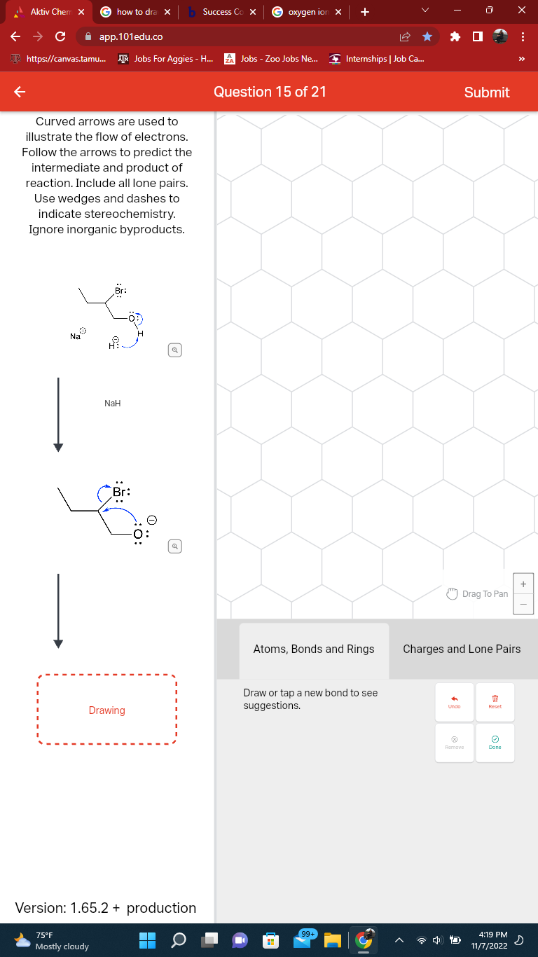 Aktiv Chem X
←
← → C
app.101edu.co
https://canvas.tamu... Jobs For Aggies - H...
how to dra X b Success Cox
Curved arrows are used to
illustrate the flow of electrons.
Follow the arrows to predict the
intermediate and product of
reaction. Include all lone pairs.
Use wedges and dashes to
indicate stereochemistry.
Ignore inorganic byproducts.
Na
Hi.
75°F
Mostly cloudy
NaH
Br:
Drawing
a
Version: 1.65.2 + production
¯
Q
oxygen ion x
ZA Jobs - Zoo Jobs Ne... Internships | Job Ca...
Question 15 of 21
+
Atoms, Bonds and Rings
Draw or tap a new bond to see
suggestions.
99+
Undo
Submit
Drag To Pan
@
Remove
45
Charges and Lone Pairs
T
Reset
O
Done
X
4:19 PM
11/7/2022
⠀
>>>
+