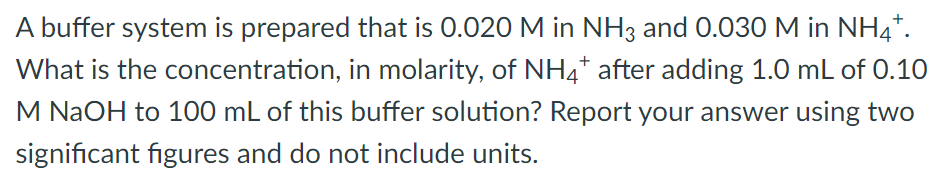 A buffer system is prepared that is 0.020 M in NH3 and 0.030M in NH4*.
What is the concentration, in molarity, of NH4* after adding 1.0 mL of 0.10
M NaOH to 100 mL of this buffer solution? Report your answer using two
significant figures and do not include units.
