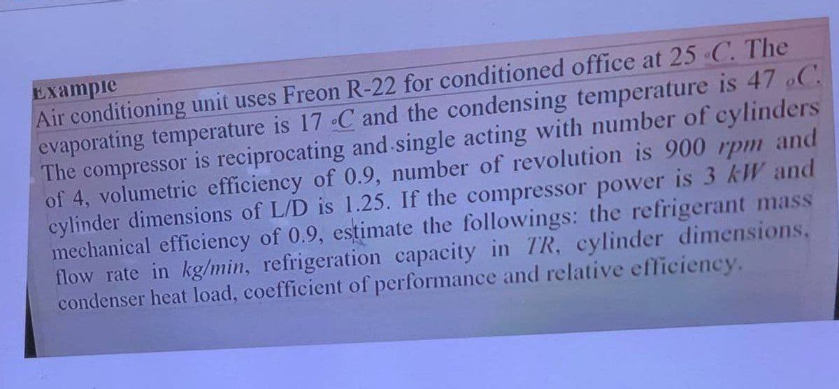 Exampie
Air conditioning unit uses Freon R-22 for conditioned office at 25 C. The
evaporating temperature is 17 C and the condensing temperature is 47 C.
The compressor is reciprocating and single acting with number of cylinders
of 4, volumetric efficiency of 0.9, number of revolution is 900 rpm
cylinder dimensions of L/D is 1.25. If the compressor power is 3 kW and
mechanical efficiency of 0.9, estimate the followings: the refrigerant mass
flow rate in kg/min, refrigeration capacity in TR, cylinder dimensions,
condenser heat load, coefficient of performance and relative efficiency.
and
