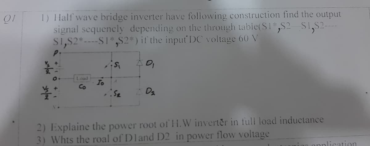 1) Half wave bridge inverter have following construction find the output
signal sequencly depending on the through table(S1*,S2 S1,S2-
S1,S2*----S1*,S2*) if the input DC voltage 60 V
Load
To
Co
2) Explaine the power root ofH.W inverter in full load inductance
3) Whts the roal of Dland D2 in power flow voltage
ion onplication
