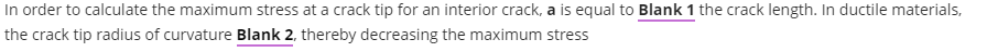 In order to calculate the maximum stress at a crack tip for an interior crack, a is equal to Blank 1 the crack length. In ductile materials,
the crack tip radius of curvature Blank 2, thereby decreasing the maximum stress