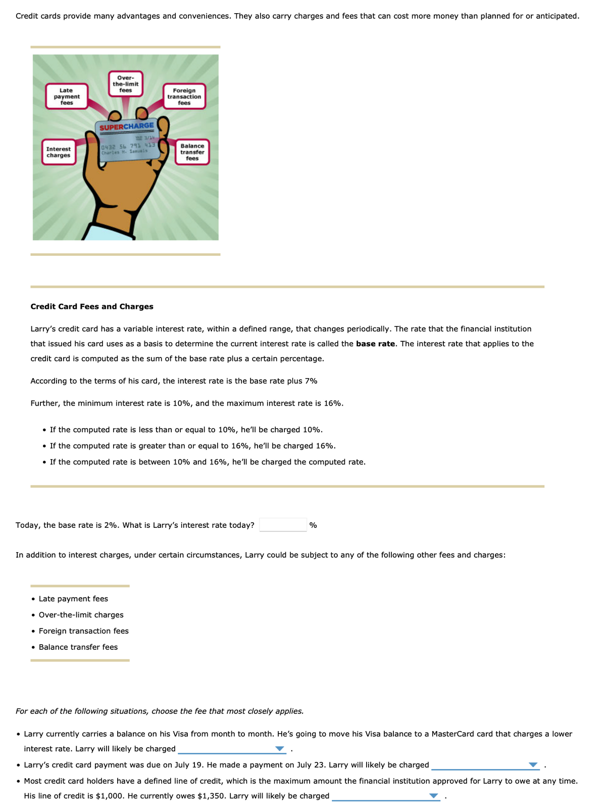 Credit cards provide many advantages and conveniences. They also carry charges and fees that can cost more money than planned for or anticipated.
Late
payment
fees
Interest
charges
Over-
the-limit
fees
SUPERCHARGE
0432 56 791 413
Charles M. Sanuals
Foreign
transaction
fees
Balance
transfer
fees
Credit Card Fees and Charges
Larry's credit card has a variable interest rate, within a defined range, that changes periodically. The rate that the financial institution
that issued his card uses as a basis to determine the current interest rate is called the base rate. The interest rate that applies to the
credit card is computed as the sum of the base rate plus a certain percentage.
According to the terms of his card, the interest rate is the base rate plus 7%
Further, the minimum interest rate is 10%, and the maximum interest rate is 16%.
• If the computed rate is less than or equal to 10%, he'll be charged 10%.
• If the computed rate is greater than or equal to 16%, he'll be charged 16%.
• If the computed rate is between 10% and 16%, he'll be charged the computed rate.
Today, the base rate is 2%. What is Larry's interest rate today?
• Late payment fees
• Over-the-limit charges
• Foreign transaction fees
• Balance transfer fees
In addition to interest charges, under certain circumstances, Larry could be subject to any the following other fees and charges:
%
For each of the following situations, choose the fee that most closely applies.
• Larry currently carries a balance on his Visa from month to month. He's going to move his Visa balance to a MasterCard card that charges a lower
interest rate. Larry will likely be charged
• Larry's credit card payment was due on July 19. He made a payment on July 23. Larry will likely be charged
• Most credit card holders have a defined line of credit, which is the maximum amount the financial institution approved for Larry to owe at any time.
His line of credit is $1,000. He currently owes $1,350. Larry will likely be charged