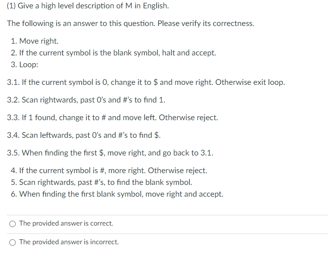 (1) Give a high level description of M in English.
The following is an answer to this question. Please verify its correctness.
1. Move right.
2. If the current symbol is the blank symbol, halt and accept.
3. Loop:
3.1. If the current symbol is 0, change it to $ and move right. Otherwise exit loop.
3.2. Scan rightwards, past O's and #'s to find 1.
3.3. If 1 found, change it to # and move left. Otherwise reject.
3.4. Scan leftwards, past O's and #'s to find $.
3.5. When finding the first $, move right, and go back to 3.1.
4. If the current symbol is #, more right. Otherwise reject.
5. Scan rightwards, past #'s, to find the blank symbol.
6. When finding the first blank symbol, move right and accept.
The provided answer is correct.
O The provided answer is incorrect.