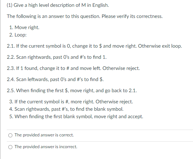 (1) Give a high level description of M in English.
The following is an answer to this question. Please verify its correctness.
1. Move right.
2. Loop:
2.1. If the current symbol is 0, change it to $ and move right. Otherwise exit loop.
2.2. Scan rightwards, past O's and #'s to find 1.
2.3. If 1 found, change it to # and move left. Otherwise reject.
2.4. Scan leftwards, past O's and #'s to find $.
2.5. When finding the first $, move right, and go back to 2.1.
3. If the current symbol is #, more right. Otherwise reject.
4. Scan rightwards, past #'s, to find the blank symbol.
5. When finding the first blank symbol, move right and accept.
The provided answer is correct.
The provided answer is incorrect.