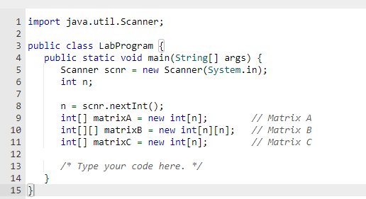 1 import java.util.Scanner;
3 public class LabProgram {
INM4600
2
5
7
8
9
10
11
12
13
14
15 }
BRER5
public static void main(String[] args) {
Scanner scnr = new Scanner(System.in);
int n;
}
n = scnr.nextInt ();
int[] matrixA = new int [n];
int [] [] matrixB = new int[n][n];
int[] matrixC = new int[n];
/* Type your code here. */
// Matrix A
// Matrix B
// Matrix C