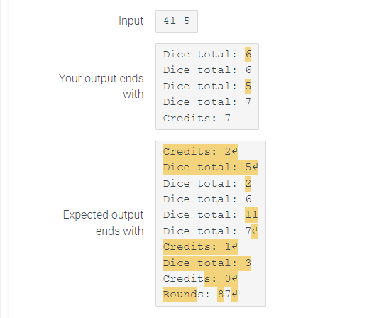 Input
Your output ends
with
Expected output
ends with
41 5
Dice total:
Dice total: 6
Dice total: 5
Dice total: 7
Credits: 7
Credits: 24
Dice total: 5
Dice total: 2
Dice total: 6
Dice total: 11
Dice total: 74
Credits: 14
Dice total: 3
Credits: 04
Rounds: 874