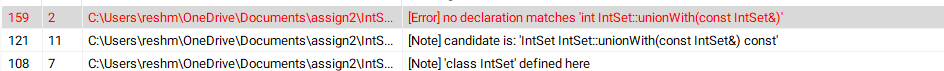 159
2 C:\Users\reshm\OneDrive\Documents\assign2\IntS...
121 11 C:\Users\reshm\OneDrive\Documents\assign2\IntS...
108 7 C:\Users\reshm\OneDrive\Documents\assign2\IntS...
[Error] no declaration matches "int IntSet::unionWith(const IntSet&)'
[Note] candidate is: 'IntSet IntSet::unionWith(const IntSet&) const'
[Note] 'class IntSet' defined here