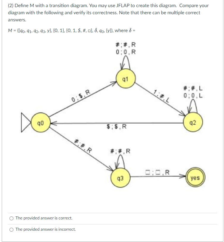 (2) Define M with a transition diagram. You may use JFLAP to create this diagram. Compare your
diagram with the following and verify its correctness. Note that there can be multiple correct
answers.
M = ({90, 91, 92, 93, y}, {0, 1}, {0, 1, $, #, }, 8, 9o, {y}), where >=
q0
0:$. R
#:#.R
O The provided answer is correct.
O The provided answer is incorrect.
##, R
0:0,R
q1
$;$, R
#;#.R
q3
0:0,R
#: #.L
0;0, L
q2
yes