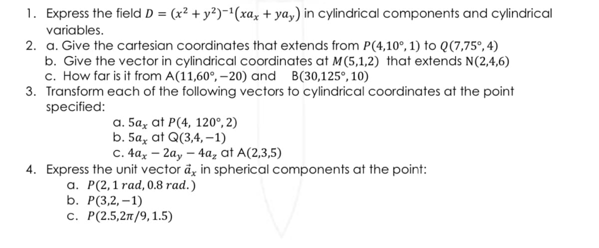 1. Express the field D = (x² + y²)−¹(xax + yay) in cylindrical components and cylindrical
variables.
2. a. Give the cartesian coordinates that extends from P(4,10°, 1) to Q(7,75°, 4)
b. Give the vector in cylindrical coordinates at M (5,1,2) that extends N(2,4,6)
c. How far is it from A(11,60°, -20) and B(30,125°, 10)
3. Transform each of the following vectors to cylindrical coordinates at the point
specified:
a. 5ax at P(4, 120°, 2)
b. 5a, at Q(3,4,-1)
C. 4ax 2ay - 4a₂ at A(2,3,5)
-
4. Express the unit vector ax in spherical components at the point:
a. P(2,1 rad, 0.8 rad.)
b. P(3,2,-1)
c. P(2.5,2π/9, 1.5)