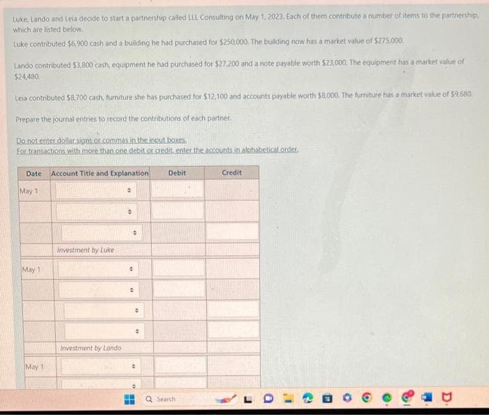 Luke, Lando and Leia decide to start a partnership called LLL Consulting on May 1, 2023. Each of them contribute a number of items to the partnership,
which are listed below.
Luke contributed $6,900 cash and a building he had purchased for $250,000. The building now has a market value of $275,000.
Lando contributed $3,800 cash, equipment he had purchased for $27.200 and a note payable worth $23,000. The equipment has a market value of
$24,480.
Leia contributed $8,700 cash, furniture she has purchased for $12,100 and accounts payable worth $8,000. The furniture has a market value of $9,680.
Prepare the journal entries to record the contributions of each partner.
Do not enter dollar signs or commas in the input boxes.
For transactions with more than one debit or credit, enter the accounts in alphabetical order.
Date Account Title and Explanation
May 1
May 1
May 11
Investment by Luke
Investment by Lando
→
·
•
:
•
•
0
Debit
Search
Credit
0